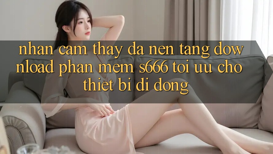 Nhận cảm thấy Đa Nền Tảng – Download Phần mềm s666 Tối Ưu Cho Thiết Bị Di Động Nhận cảm thấy Đa Nền Tảng – Download Phần mềm s666 Tối Ưu Cho Thiết Bị Di Động