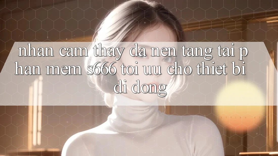 Nhận cảm thấy Đa Nền Tảng – Tải Phần mềm s666 Tối Ưu Cho Thiết Bị Di Động Nhận cảm thấy Đa Nền Tảng – Tải Phần mềm s666 Tối Ưu Cho Thiết Bị Di Động