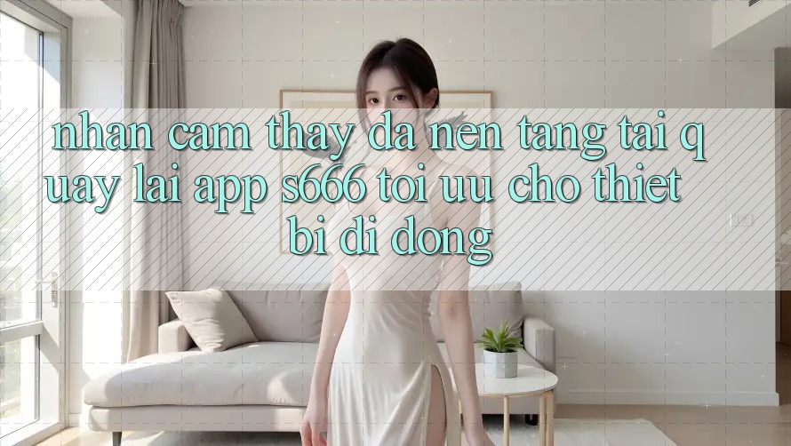 Nhận cảm thấy Đa Nền Tảng – Tải quay lại App s666 Tối Ưu Cho Thiết Bị Di Động