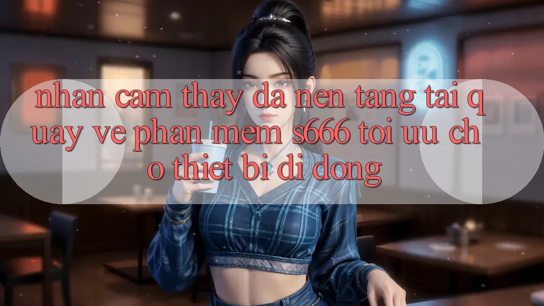 Nhận cảm thấy Đa Nền Tảng – Tải quay về Phần mềm s666 Tối Ưu Cho Thiết Bị Di Động Nhận cảm thấy Đa Nền Tảng – Tải quay về Phần mềm s666 Tối Ưu Cho Thiết Bị Di Động