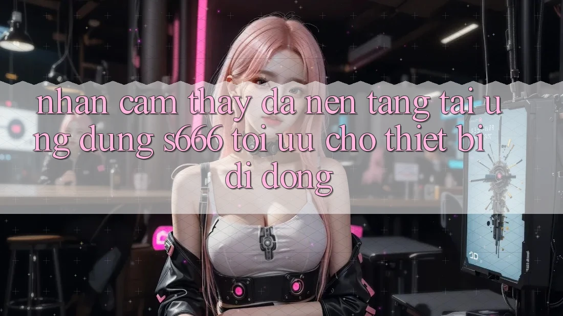 Nhận cảm thấy Đa Nền Tảng – Tải Ứng dụng s666 Tối Ưu Cho Thiết Bị Di Động