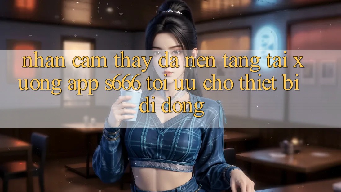 Nhận cảm thấy Đa Nền Tảng – Tải xuống App s666 Tối Ưu Cho Thiết Bị Di Động