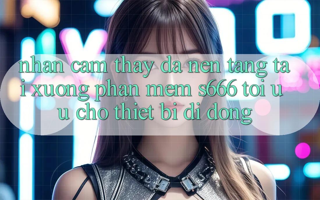 Nhận cảm thấy Đa Nền Tảng – Tải xuống Phần mềm s666 Tối Ưu Cho Thiết Bị Di Động Nhận cảm thấy Đa Nền Tảng – Tải xuống Phần mềm s666 Tối Ưu Cho Thiết Bị Di Động