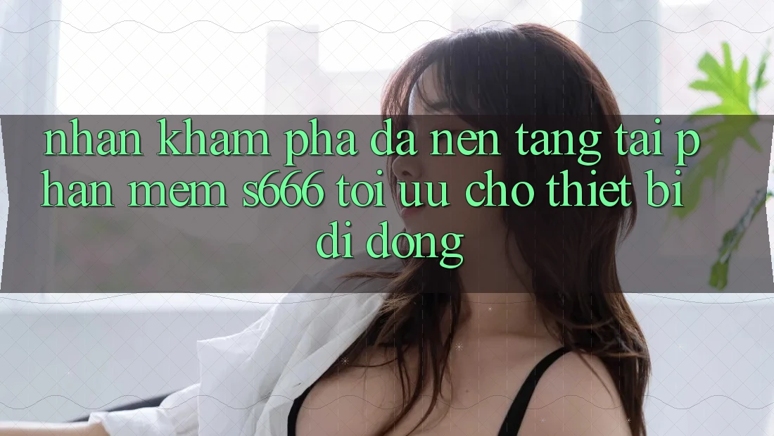 Nhận khám phá Đa Nền Tảng – Tải Phần mềm s666 Tối Ưu Cho Thiết Bị Di Động