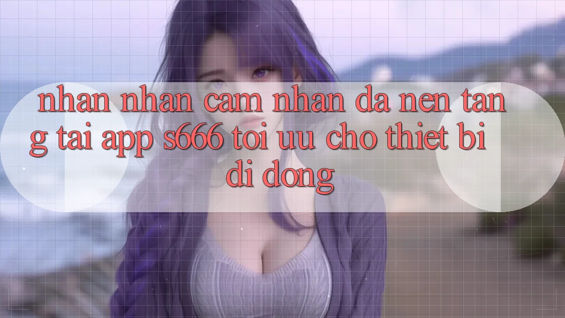Nhận nhận cảm nhận Đa Nền Tảng – Tải App s666 Tối Ưu Cho Thiết Bị Di Động