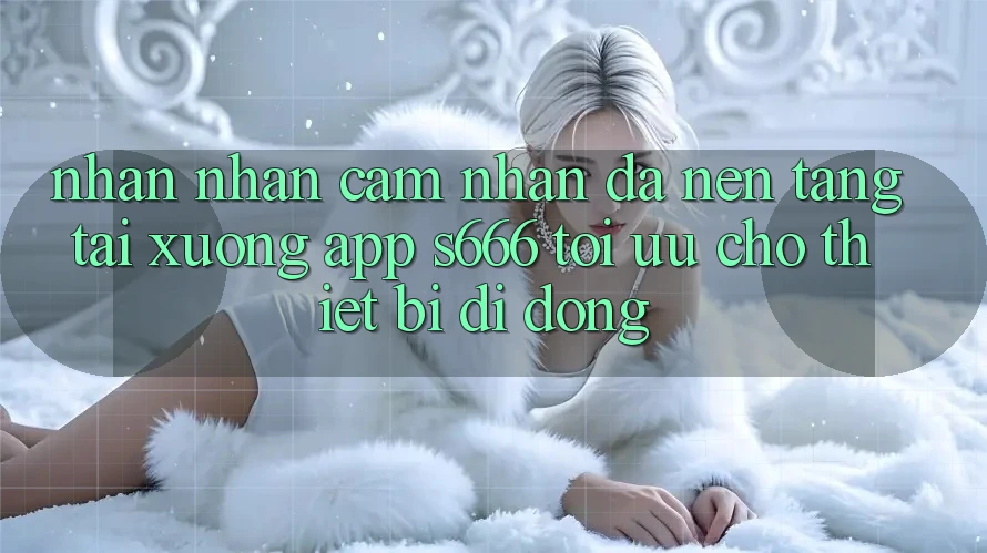 Nhận nhận cảm nhận Đa Nền Tảng – Tải xuống App s666 Tối Ưu Cho Thiết Bị Di Động