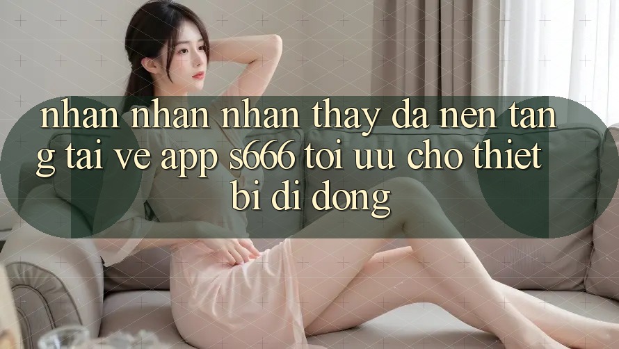 Nhận nhận nhận thấy Đa Nền Tảng – Tải về App s666 Tối Ưu Cho Thiết Bị Di Động