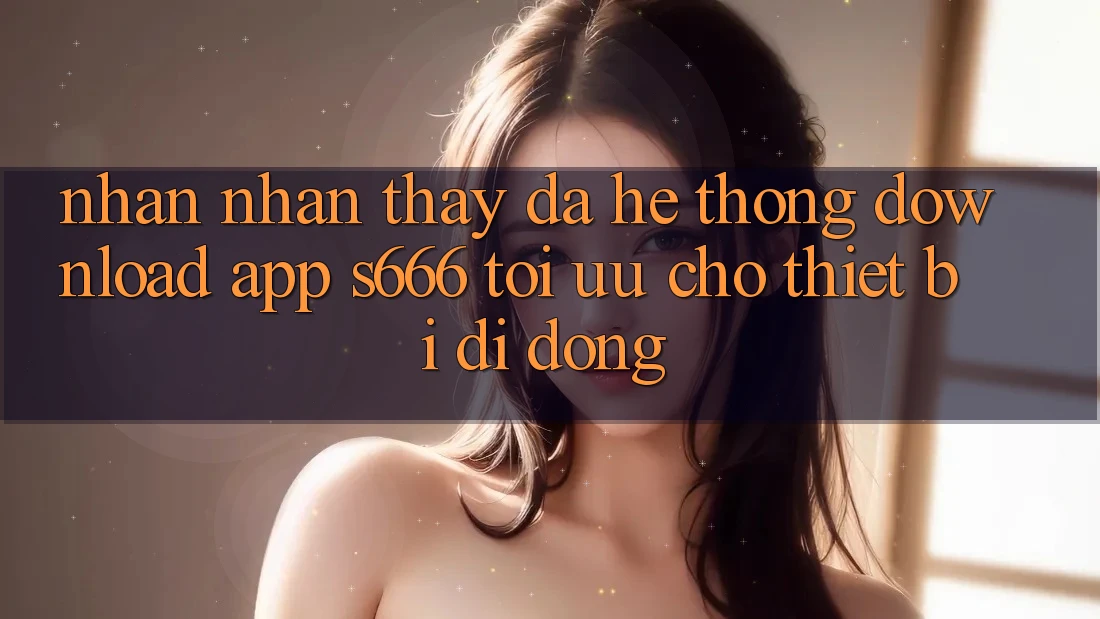 Nhận nhận thấy Đa Hệ thống – Download App s666 Tối Ưu Cho Thiết Bị Di Động