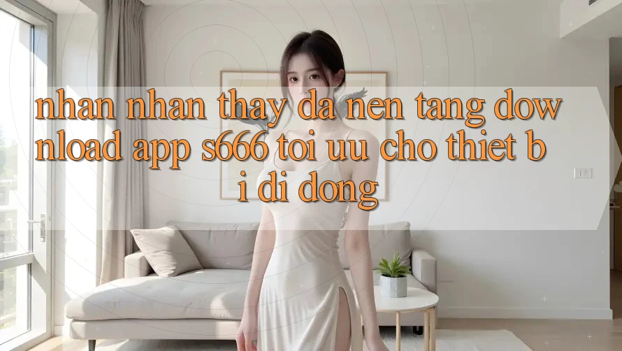 Nhận nhận thấy Đa Nền Tảng – Download App s666 Tối Ưu Cho Thiết Bị Di Động Nhận nhận thấy Đa Nền Tảng – Download App s666 Tối Ưu Cho Thiết Bị Di Động