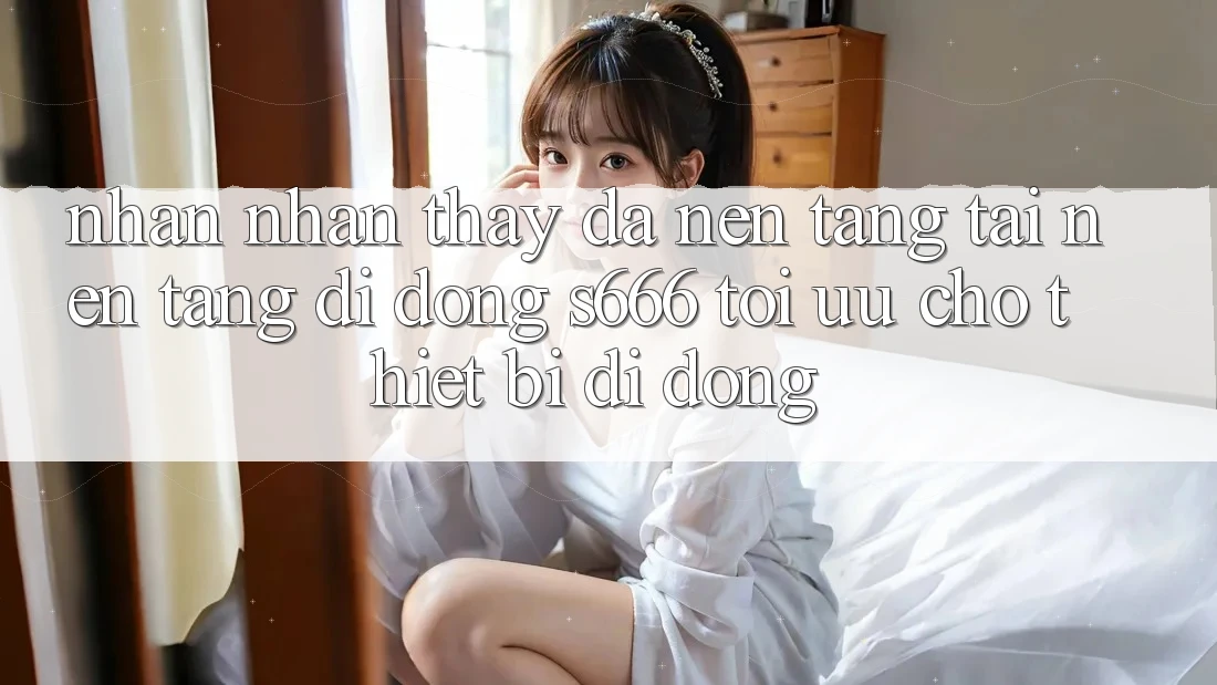 Nhận nhận thấy Đa Nền Tảng – Tải Nền tảng di động s666 Tối Ưu Cho Thiết Bị Di Động