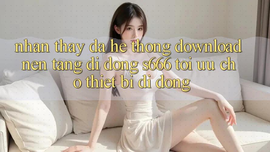 Nhận thấy Đa Hệ thống – Download Nền tảng di động s666 Tối Ưu Cho Thiết Bị Di Động
