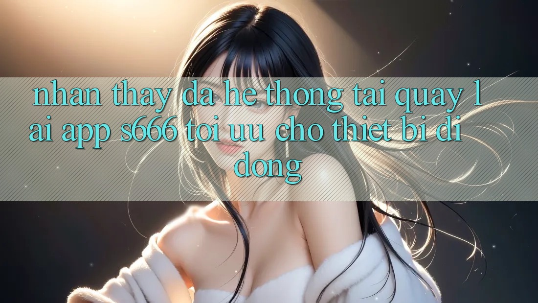 Nhận thấy Đa Hệ thống – Tải quay lại App s666 Tối Ưu Cho Thiết Bị Di Động