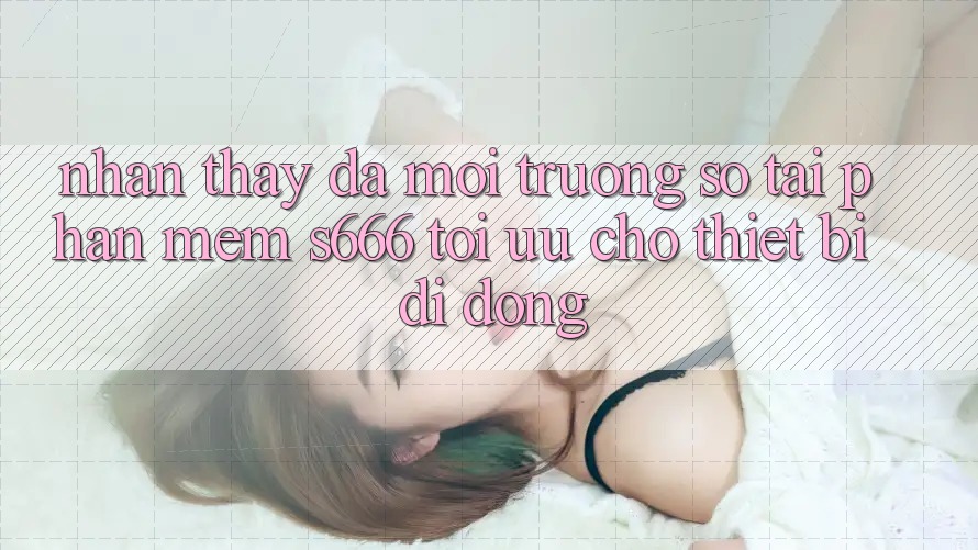 Nhận thấy Đa Môi trường số – Tải Phần mềm s666 Tối Ưu Cho Thiết Bị Di Động Nhận thấy Đa Môi trường số – Tải Phần mềm s666 Tối Ưu Cho Thiết Bị Di Động