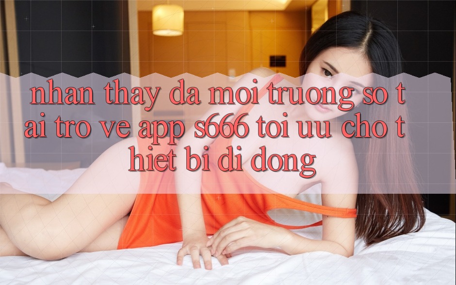 Nhận thấy Đa Môi trường số – Tải trở về App s666 Tối Ưu Cho Thiết Bị Di Động