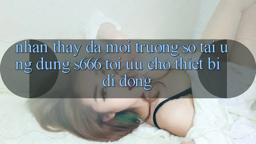 Nhận thấy Đa Môi trường số – Tải Ứng dụng s666 Tối Ưu Cho Thiết Bị Di Động Nhận thấy Đa Môi trường số – Tải Ứng dụng s666 Tối Ưu Cho Thiết Bị Di Động