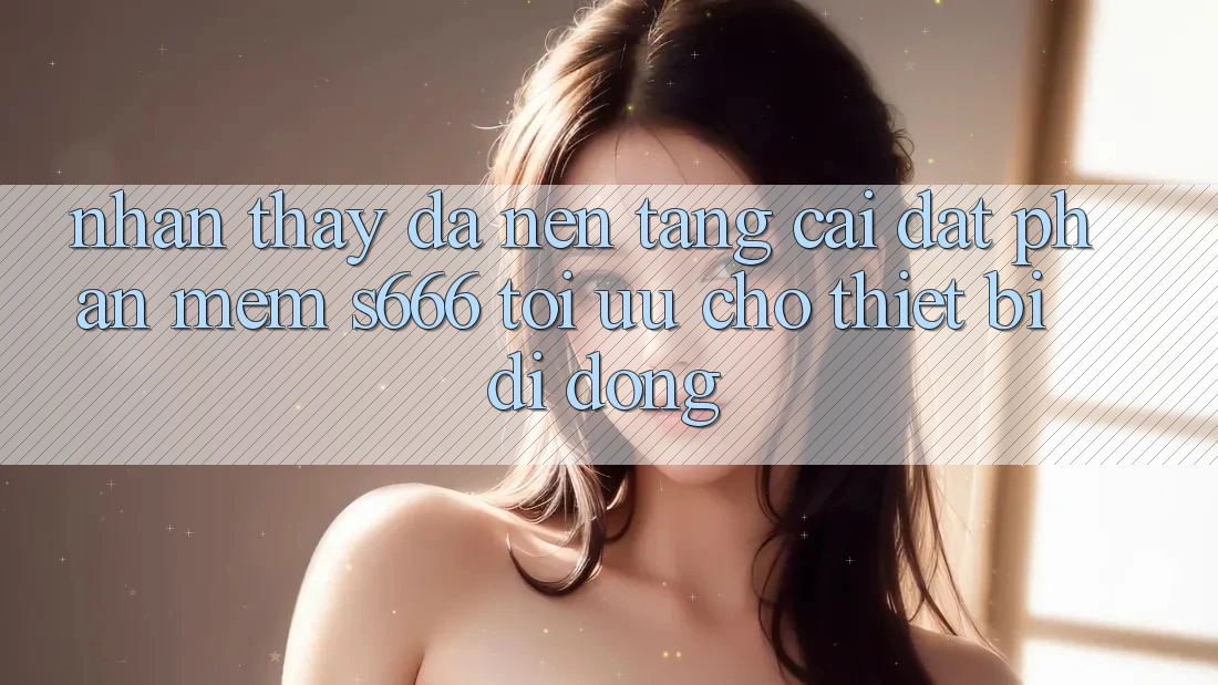Nhận thấy Đa Nền Tảng – Cài đặt Phần mềm s666 Tối Ưu Cho Thiết Bị Di Động Nhận thấy Đa Nền Tảng – Cài đặt Phần mềm s666 Tối Ưu Cho Thiết Bị Di Động