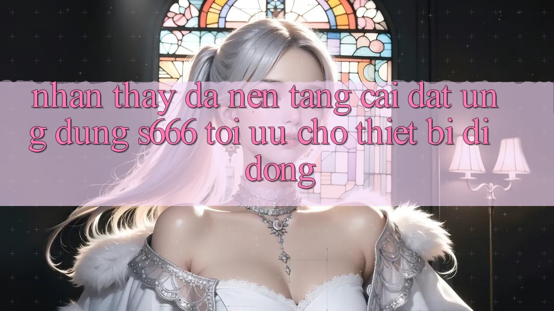 Nhận thấy Đa Nền Tảng – Cài đặt Ứng dụng s666 Tối Ưu Cho Thiết Bị Di Động Nhận thấy Đa Nền Tảng – Cài đặt Ứng dụng s666 Tối Ưu Cho Thiết Bị Di Động