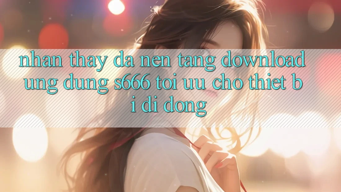 Nhận thấy Đa Nền Tảng – Download Ứng dụng s666 Tối Ưu Cho Thiết Bị Di Động