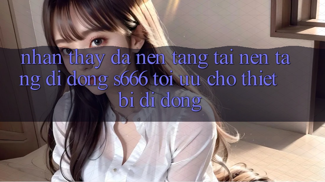 Nhận thấy Đa Nền Tảng – Tải Nền tảng di động s666 Tối Ưu Cho Thiết Bị Di Động