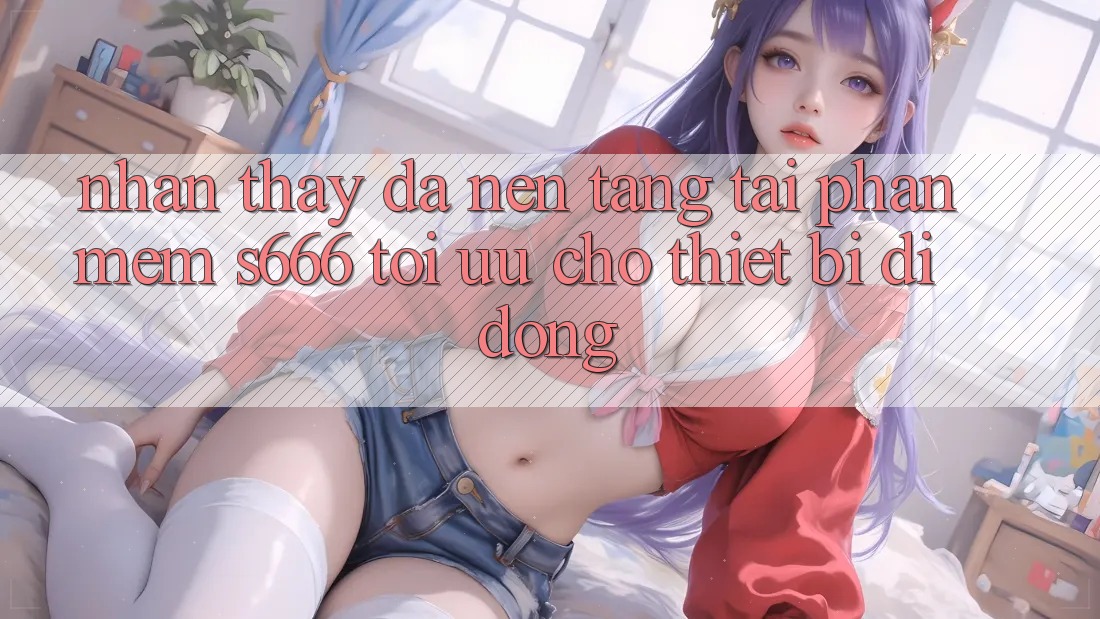 Nhận thấy Đa Nền Tảng – Tải Phần mềm s666 Tối Ưu Cho Thiết Bị Di Động