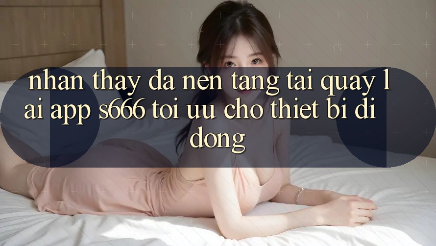 Nhận thấy Đa Nền Tảng – Tải quay lại App s666 Tối Ưu Cho Thiết Bị Di Động Nhận thấy Đa Nền Tảng – Tải quay lại App s666 Tối Ưu Cho Thiết Bị Di Động