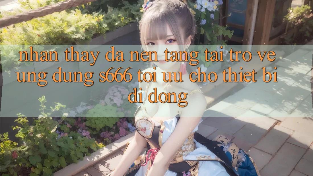 Nhận thấy Đa Nền Tảng – Tải trở về Ứng dụng s666 Tối Ưu Cho Thiết Bị Di Động