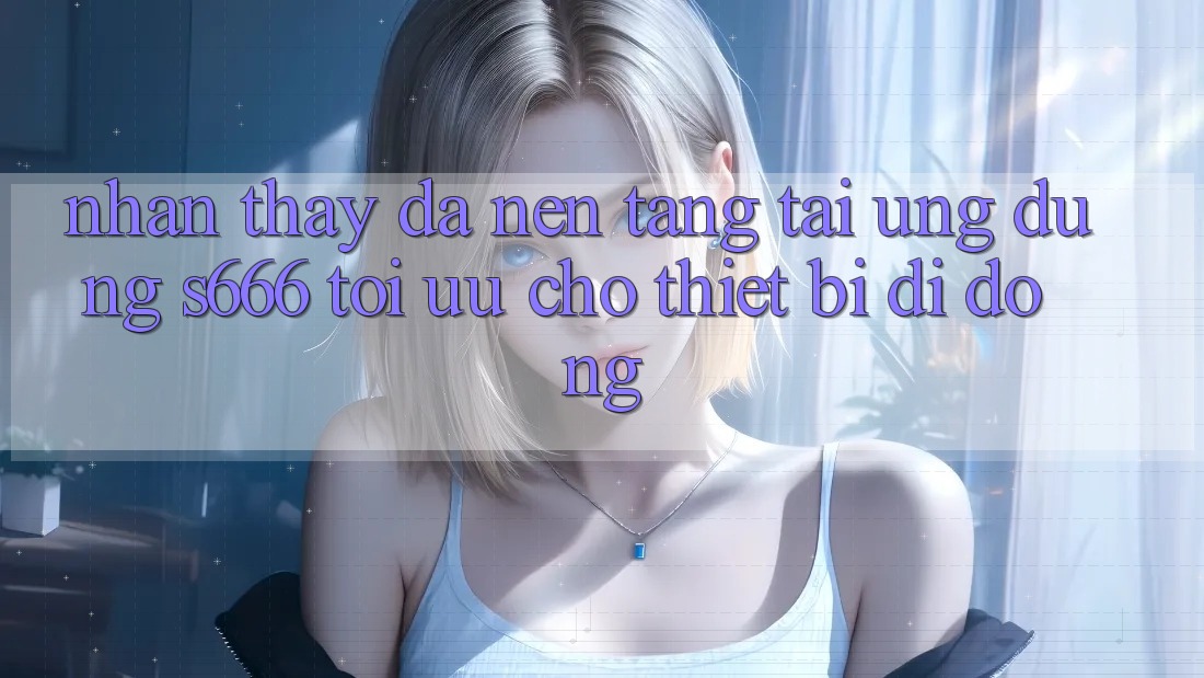 Nhận thấy Đa Nền Tảng – Tải Ứng dụng s666 Tối Ưu Cho Thiết Bị Di Động Nhận thấy Đa Nền Tảng – Tải Ứng dụng s666 Tối Ưu Cho Thiết Bị Di Động
