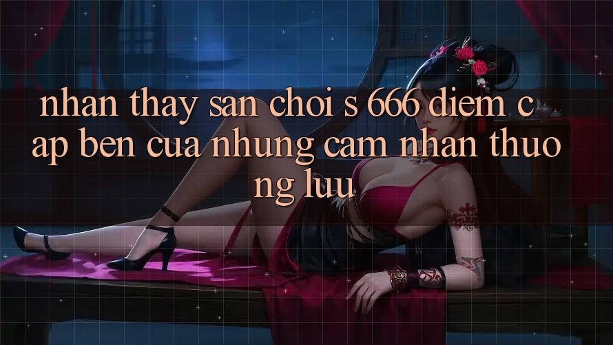 Nhận thấy Sân Chơi s 666 – Điểm Cập bến Của Những Cảm nhận Thượng Lưu Nhận thấy Sân Chơi s 666 – Điểm Cập bến Của Những Cảm nhận Thượng Lưu