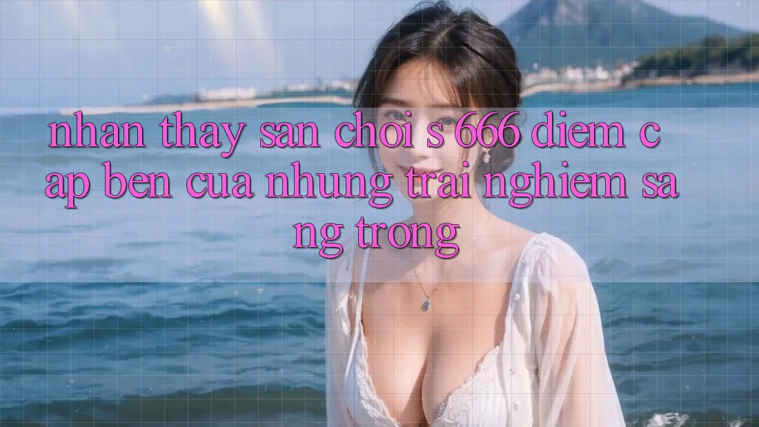 Nhận thấy Sân Chơi s 666 – Điểm Cập bến Của Những Trải Nghiệm Sang trọng