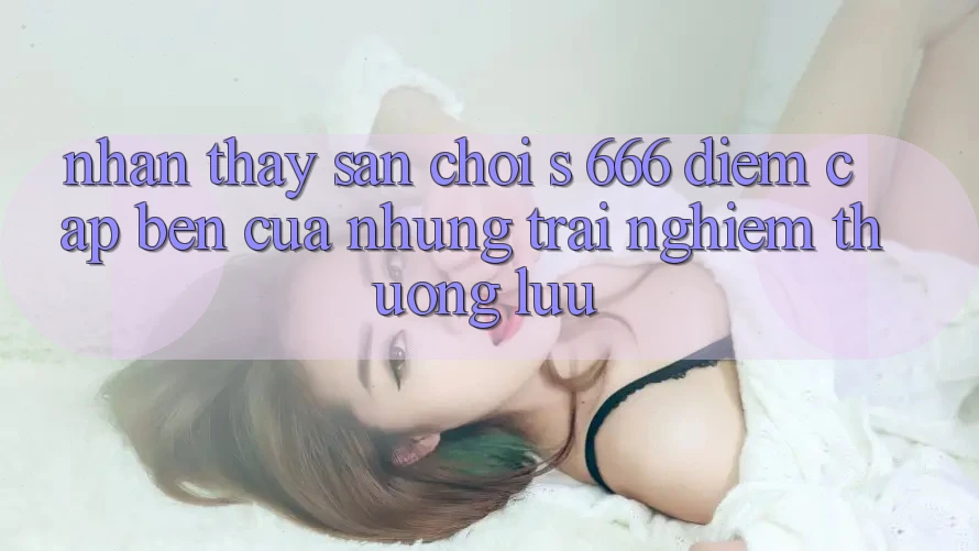 Nhận thấy Sân Chơi s 666 – Điểm Cập bến Của Những Trải Nghiệm Thượng Lưu Nhận thấy Sân Chơi s 666 – Điểm Cập bến Của Những Trải Nghiệm Thượng Lưu