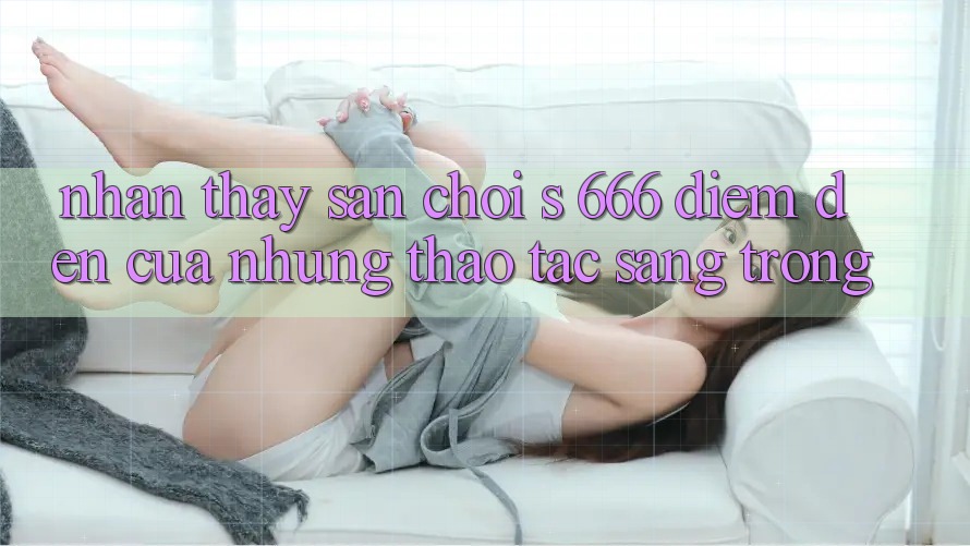 Nhận thấy Sân Chơi s 666 – Điểm Đến Của Những Thao tác Sang trọng Nhận thấy Sân Chơi s 666 – Điểm Đến Của Những Thao tác Sang trọng