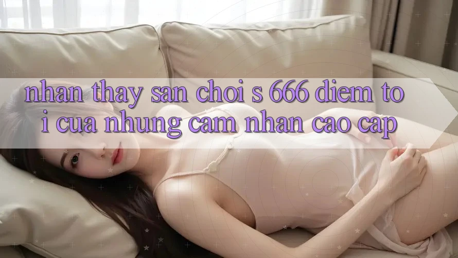 Nhận thấy Sân Chơi s 666 – Điểm Tới Của Những Cảm nhận Cao cấp Nhận thấy Sân Chơi s 666 – Điểm Tới Của Những Cảm nhận Cao cấp