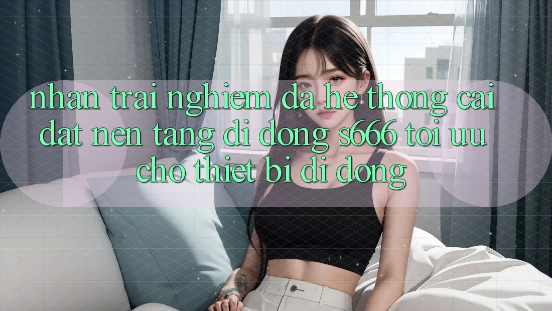 Nhận trải nghiệm Đa Hệ thống – Cài đặt Nền tảng di động s666 Tối Ưu Cho Thiết Bị Di Động Nhận trải nghiệm Đa Hệ thống – Cài đặt Nền tảng di động s666 Tối Ưu Cho Thiết Bị Di Động
