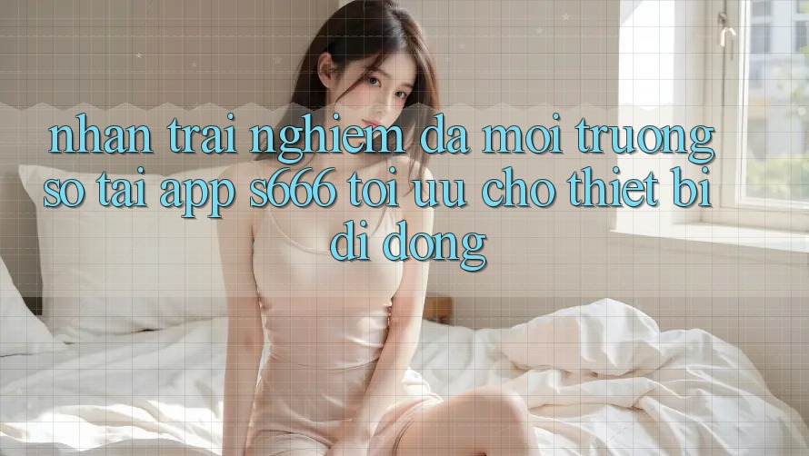 Nhận trải nghiệm Đa Môi trường số – Tải App s666 Tối Ưu Cho Thiết Bị Di Động