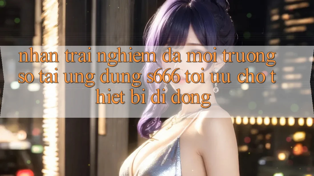 Nhận trải nghiệm Đa Môi trường số – Tải Ứng dụng s666 Tối Ưu Cho Thiết Bị Di Động