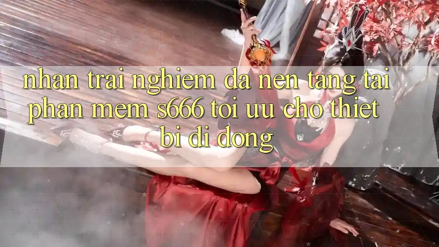Nhận trải nghiệm Đa Nền Tảng – Tải Phần mềm s666 Tối Ưu Cho Thiết Bị Di Động