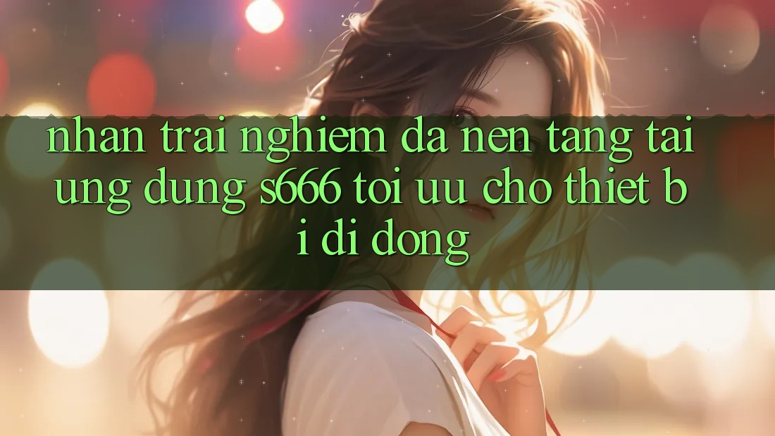 Nhận trải nghiệm Đa Nền Tảng – Tải Ứng dụng s666 Tối Ưu Cho Thiết Bị Di Động
