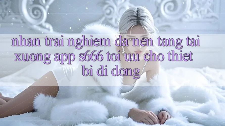 Nhận trải nghiệm Đa Nền Tảng – Tải xuống App s666 Tối Ưu Cho Thiết Bị Di Động