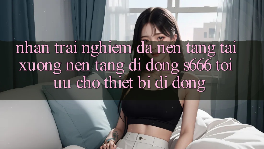 Nhận trải nghiệm Đa Nền Tảng – Tải xuống Nền tảng di động s666 Tối Ưu Cho Thiết Bị Di Động Nhận trải nghiệm Đa Nền Tảng – Tải xuống Nền tảng di động s666 Tối Ưu Cho Thiết Bị Di Động