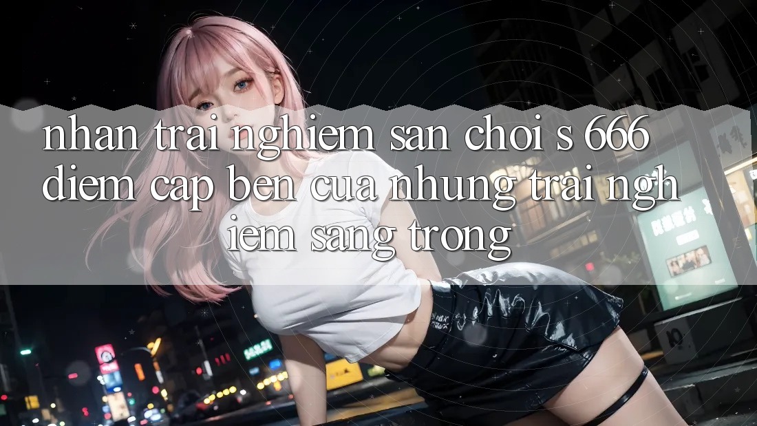 Nhận trải nghiệm Sân Chơi s 666 – Điểm Cập bến Của Những Trải nghiệm Sang trọng
