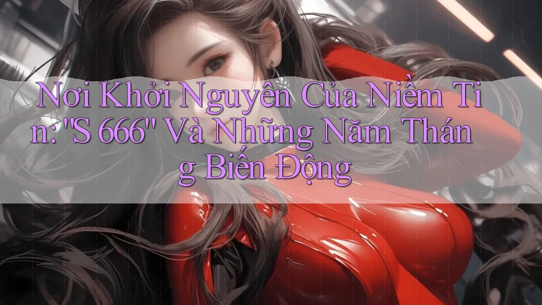 Nơi Khởi Nguyên Của Niềm Tin: “S 666” Và Những Năm Tháng Biến Động Nơi Khởi Nguyên Của Niềm Tin: “S 666” Và Những Năm Tháng Biến Động