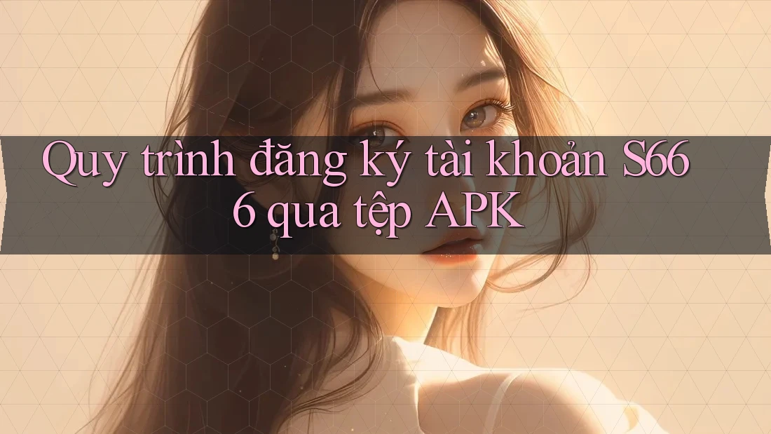 Quy trình đăng ký tài khoản S666 qua tệp APK Quy trình đăng ký tài khoản S666 qua tệp APK