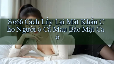s 666 cách lấy lại mật khẩu cho người ở Cà Mau bảo mật cao