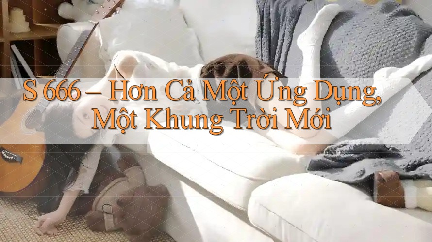 S 666 – Hơn Cả Một Ứng Dụng, Một Khung Trời Mới S 666 – Hơn Cả Một Ứng Dụng, Một Khung Trời Mới