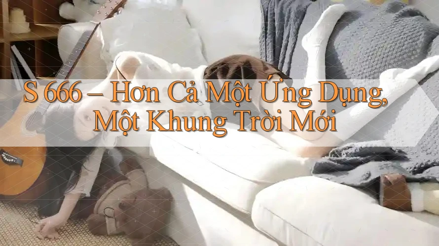 S 666 – Hơn Cả Một Ứng Dụng, Một Khung Trời Mới