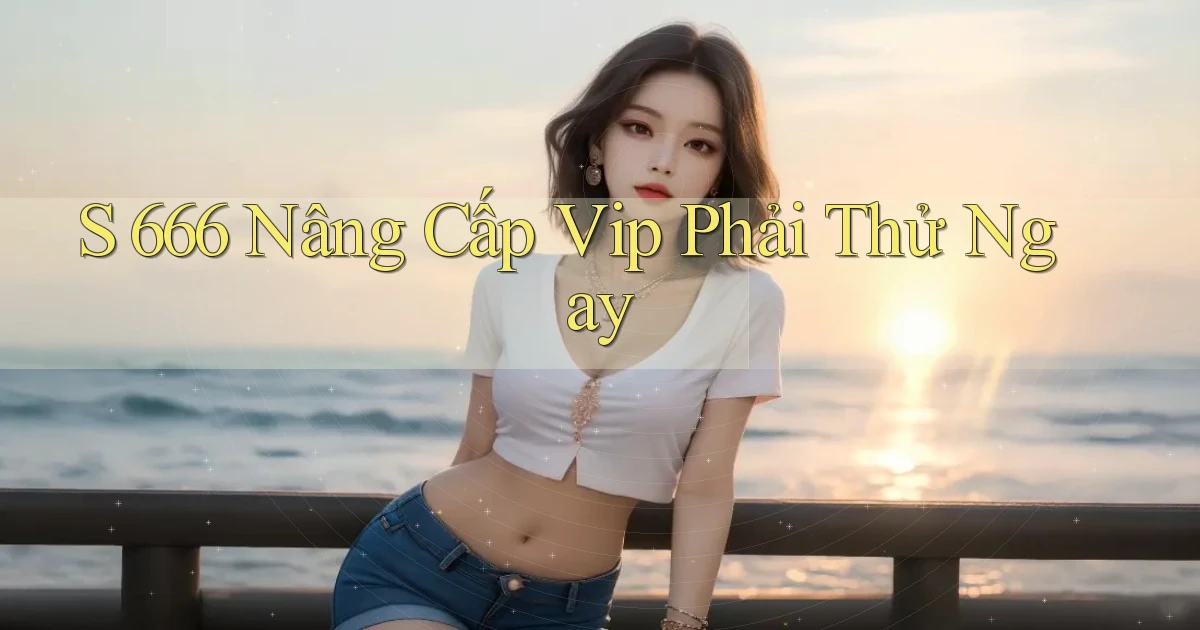 s 666 nâng cấp vip phải thử ngay