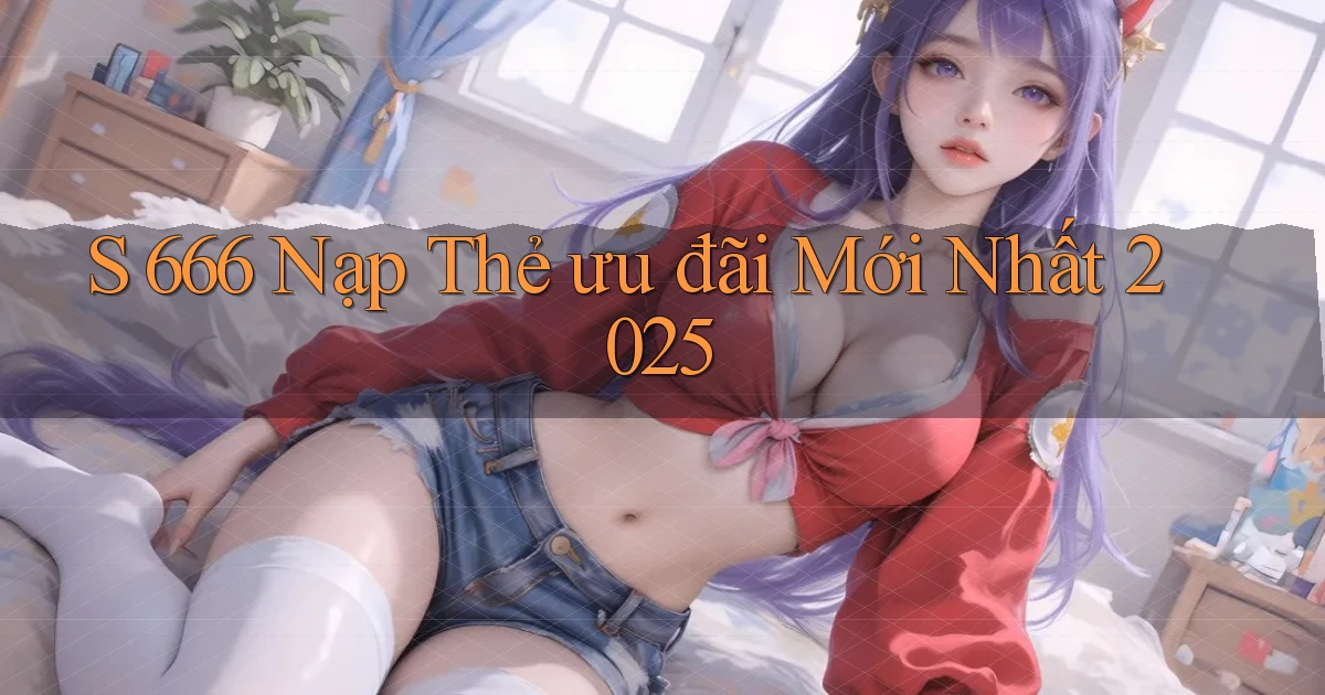 s 666 nạp thẻ ưu đãi mới nhất 2025