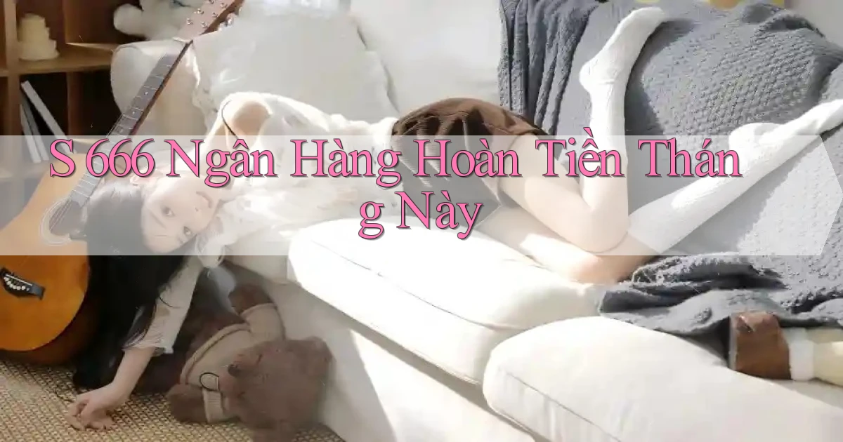 s 666 ngân hàng hoàn tiền tháng này