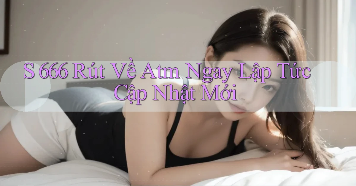 s 666 rút về atm ngay lập tức cập nhật mới