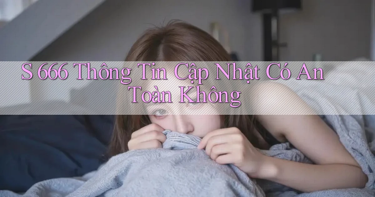 s 666 thông tin cập nhật có an toàn không